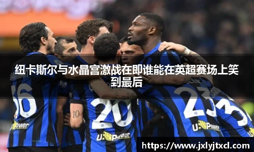 纽卡斯尔与水晶宫激战在即谁能在英超赛场上笑到最后