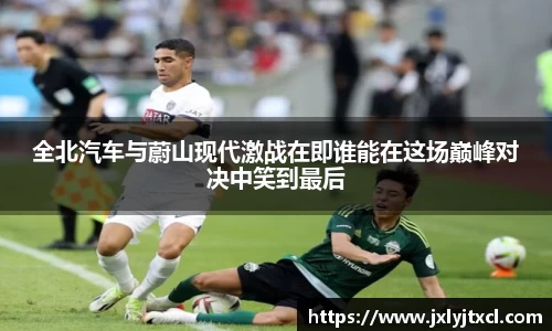 全北汽车与蔚山现代激战在即谁能在这场巅峰对决中笑到最后