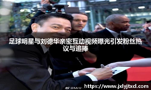 足球明星与刘德华亲密互动视频曝光引发粉丝热议与追捧
